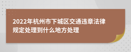 2022年杭州市下城区交通违章法律规定处理到什么地方处理