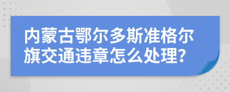 内蒙古鄂尔多斯准格尔旗交通违章怎么处理？