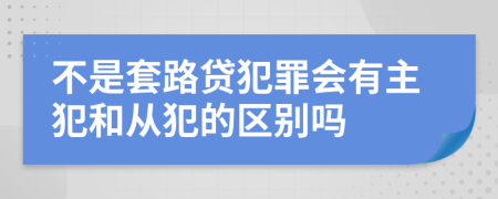 不是套路贷犯罪会有主犯和从犯的区别吗