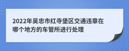 2022年吴忠市红寺堡区交通违章在哪个地方的车管所进行处理