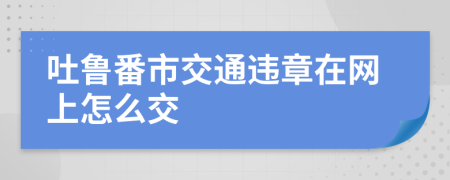 吐鲁番市交通违章在网上怎么交