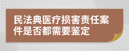 民法典医疗损害责任案件是否都需要鉴定