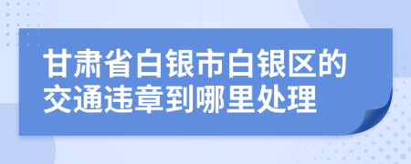 甘肃省白银市白银区的交通违章到哪里处理