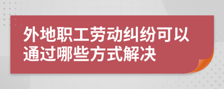 外地职工劳动纠纷可以通过哪些方式解决