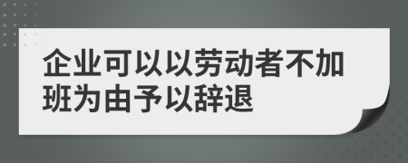 企业可以以劳动者不加班为由予以辞退