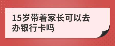 15岁带着家长可以去办银行卡吗