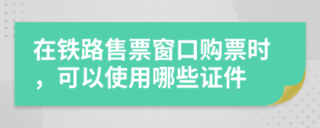 在铁路售票窗口购票时，可以使用哪些证件