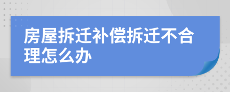 房屋拆迁补偿拆迁不合理怎么办