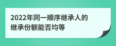 2022年同一顺序继承人的继承份额能否均等