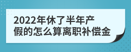 2022年休了半年产假的怎么算离职补偿金