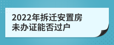 2022年拆迁安置房未办证能否过户