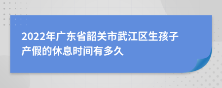 2022年广东省韶关市武江区生孩子产假的休息时间有多久