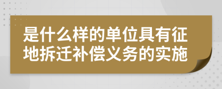 是什么样的单位具有征地拆迁补偿义务的实施