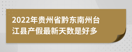 2022年贵州省黔东南州台江县产假最新天数是好多
