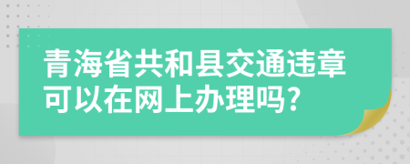 青海省共和县交通违章可以在网上办理吗?