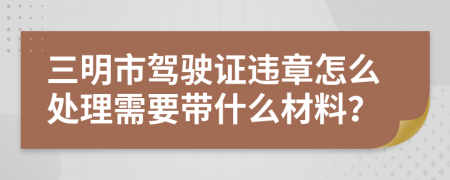 三明市驾驶证违章怎么处理需要带什么材料？