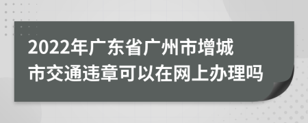 2022年广东省广州市增城市交通违章可以在网上办理吗