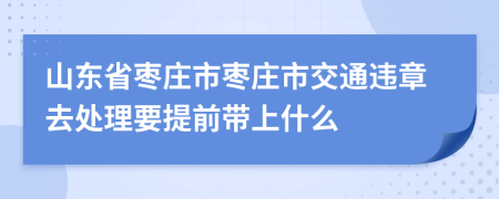 山东省枣庄市枣庄市交通违章去处理要提前带上什么