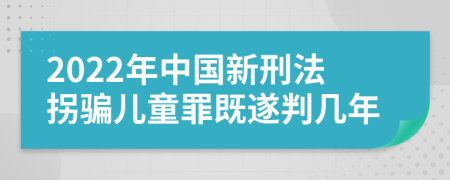 2022年中国新刑法拐骗儿童罪既遂判几年