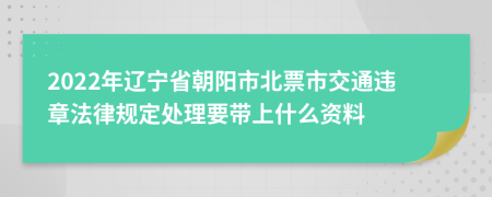 2022年辽宁省朝阳市北票市交通违章法律规定处理要带上什么资料