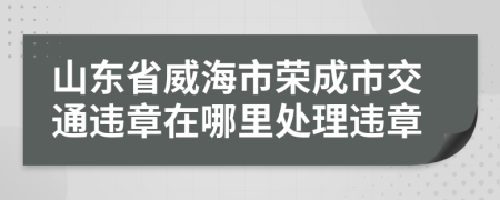 山东省威海市荣成市交通违章在哪里处理违章
