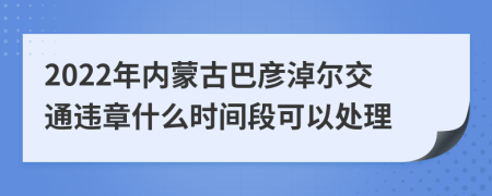 2022年内蒙古巴彦淖尔交通违章什么时间段可以处理