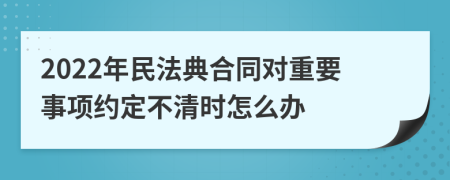 2022年民法典合同对重要事项约定不清时怎么办