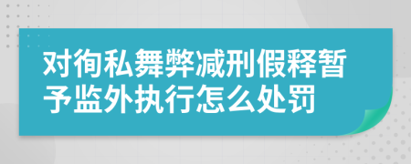 对徇私舞弊减刑假释暂予监外执行怎么处罚