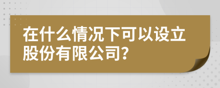 在什么情况下可以设立股份有限公司？