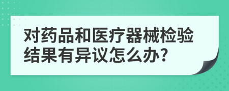 对药品和医疗器械检验结果有异议怎么办?