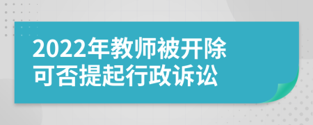 2022年教师被开除可否提起行政诉讼