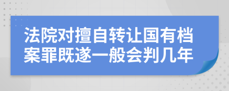 法院对擅自转让国有档案罪既遂一般会判几年