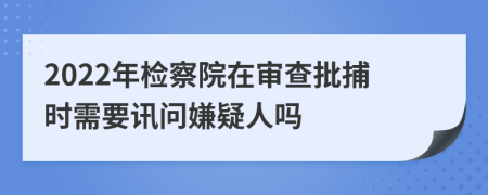 2022年检察院在审查批捕时需要讯问嫌疑人吗