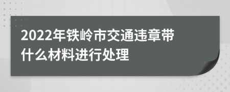 2022年铁岭市交通违章带什么材料进行处理