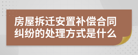 房屋拆迁安置补偿合同纠纷的处理方式是什么