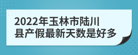 2022年玉林市陆川县产假最新天数是好多