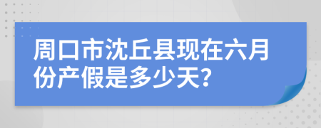 周口市沈丘县现在六月份产假是多少天？