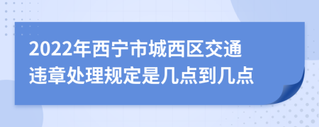 2022年西宁市城西区交通违章处理规定是几点到几点