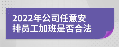 2022年公司任意安排员工加班是否合法