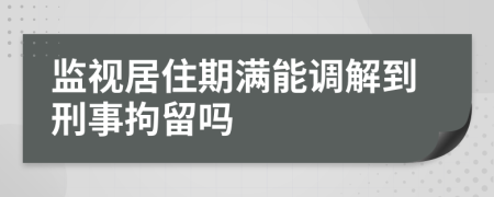 监视居住期满能调解到刑事拘留吗
