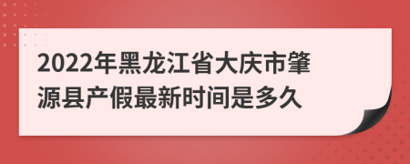 2022年黑龙江省大庆市肇源县产假最新时间是多久