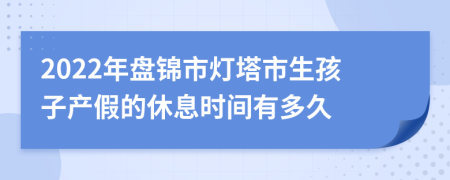 2022年盘锦市灯塔市生孩子产假的休息时间有多久