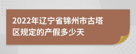 2022年辽宁省锦州市古塔区规定的产假多少天