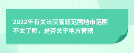 2022年有关法院管辖范围地市范围不太了解，是否关于地方管辖