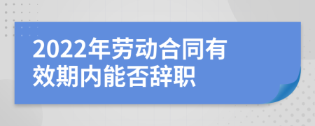 2022年劳动合同有效期内能否辞职