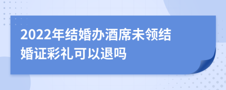 2022年结婚办酒席未领结婚证彩礼可以退吗