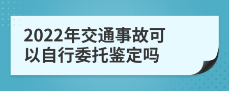2022年交通事故可以自行委托鉴定吗