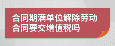 合同期满单位解除劳动合同要交增值税吗