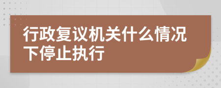 行政复议机关什么情况下停止执行