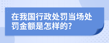 在我国行政处罚当场处罚金额是怎样的?